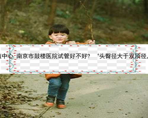 南京助孕生殖中心 南京市鼓楼医院试管好不好? ‘头臀径大于双顶径几倍是男孩